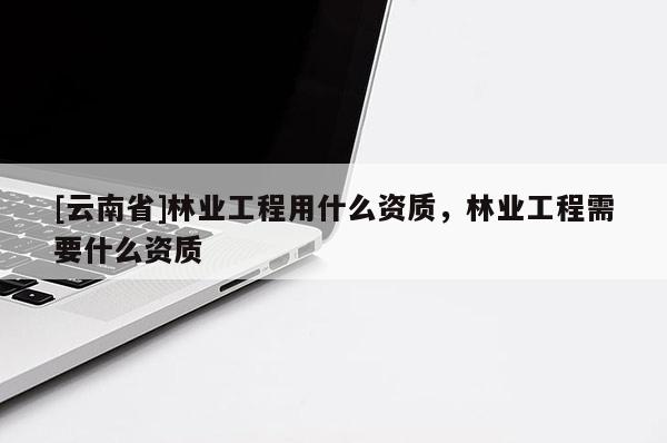 [云南省]林業工程用什么資質，林業工程需要什么資質