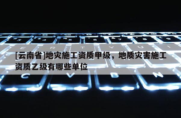 [云南省]地災施工資質甲級，地質災害施工資質乙級有哪些單位