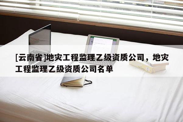 [云南省]地災工程監(jiān)理乙級資質公司，地災工程監(jiān)理乙級資質公司名單