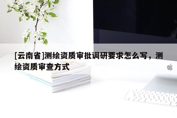 [云南省]測繪資質(zhì)審批調(diào)研要求怎么寫，測繪資質(zhì)審查方式
