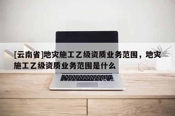 [云南省]地災施工乙級資質業務范圍，地災施工乙級資質業務范圍是什么