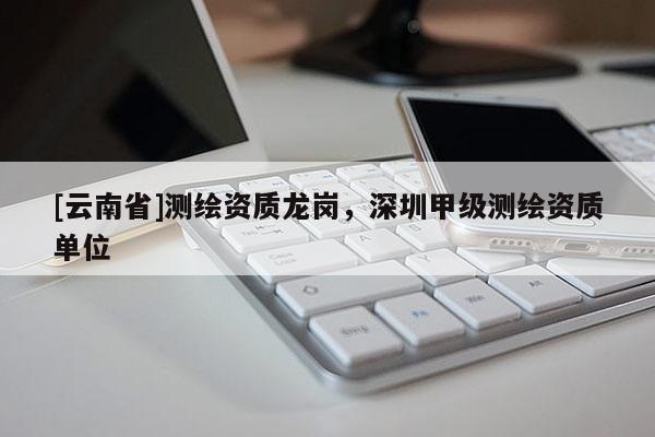 [云南省]測繪資質(zhì)龍崗，深圳甲級測繪資質(zhì)單位