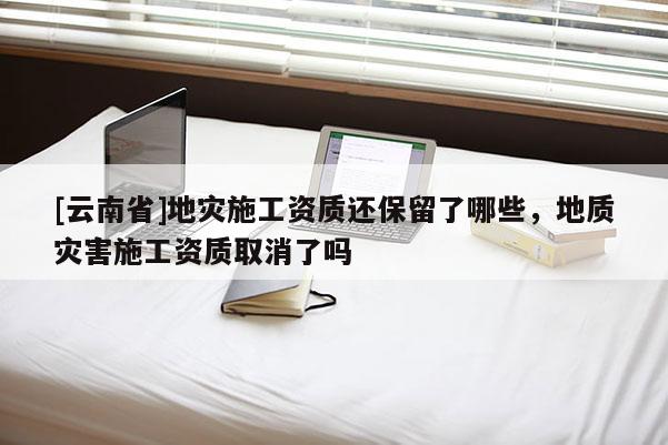[云南省]地災(zāi)施工資質(zhì)還保留了哪些，地質(zhì)災(zāi)害施工資質(zhì)取消了嗎