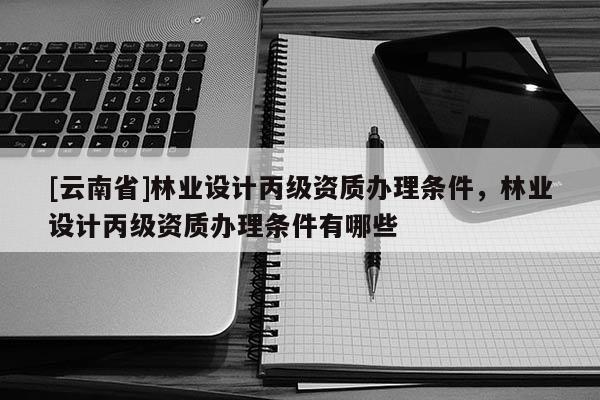 [云南省]林業(yè)設(shè)計(jì)丙級(jí)資質(zhì)辦理?xiàng)l件，林業(yè)設(shè)計(jì)丙級(jí)資質(zhì)辦理?xiàng)l件有哪些