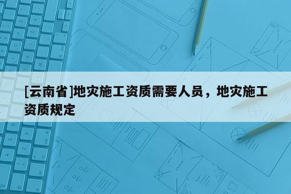 [云南省]地災(zāi)施工資質(zhì)需要人員，地災(zāi)施工資質(zhì)規(guī)定