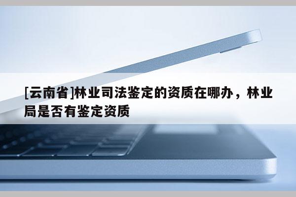 [云南省]林業司法鑒定的資質在哪辦，林業局是否有鑒定資質