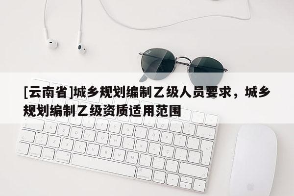 [云南省]城鄉規劃編制乙級人員要求，城鄉規劃編制乙級資質適用范圍