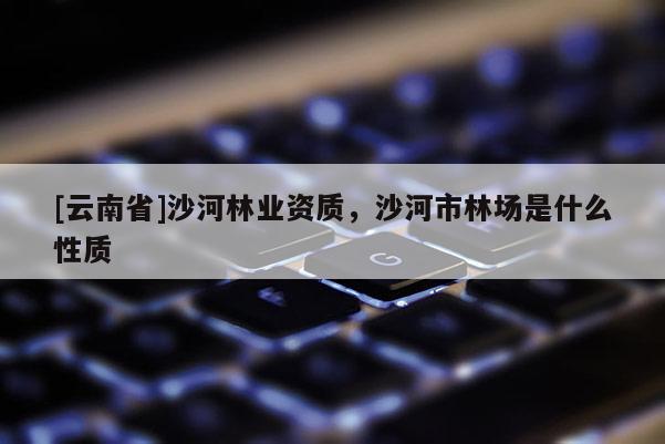 [云南省]沙河林業(yè)資質(zhì)，沙河市林場(chǎng)是什么性質(zhì)