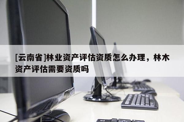 [云南省]林業資產評估資質怎么辦理，林木資產評估需要資質嗎