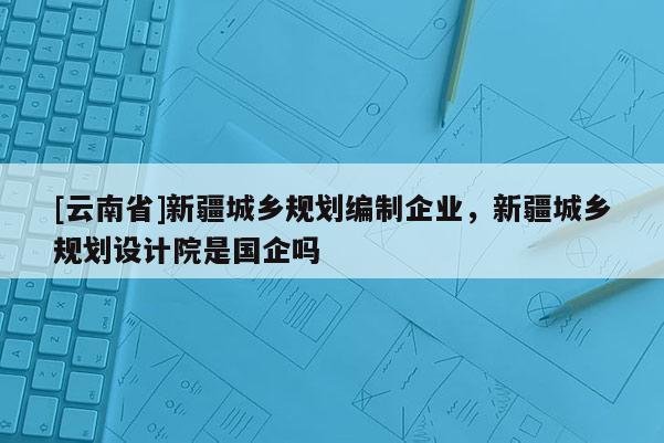 [云南省]新疆城鄉規劃編制企業，新疆城鄉規劃設計院是國企嗎
