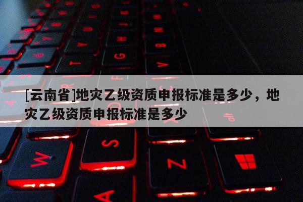 [云南省]地災(zāi)乙級資質(zhì)申報標(biāo)準(zhǔn)是多少，地災(zāi)乙級資質(zhì)申報標(biāo)準(zhǔn)是多少