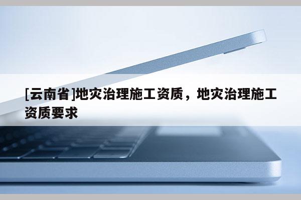 [云南省]地災治理施工資質，地災治理施工資質要求
