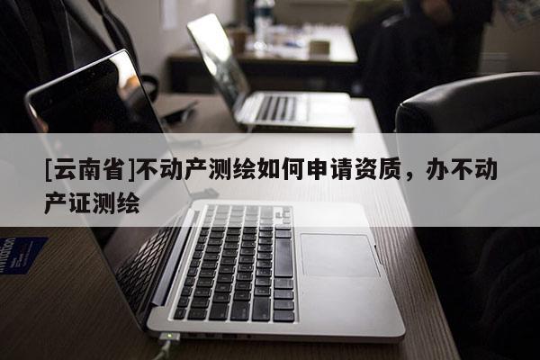 [云南省]不動產測繪如何申請資質，辦不動產證測繪