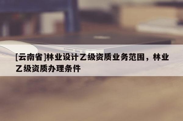 [云南省]林業設計乙級資質業務范圍，林業乙級資質辦理條件