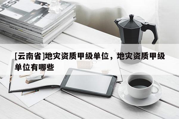 [云南省]地災資質(zhì)甲級單位，地災資質(zhì)甲級單位有哪些