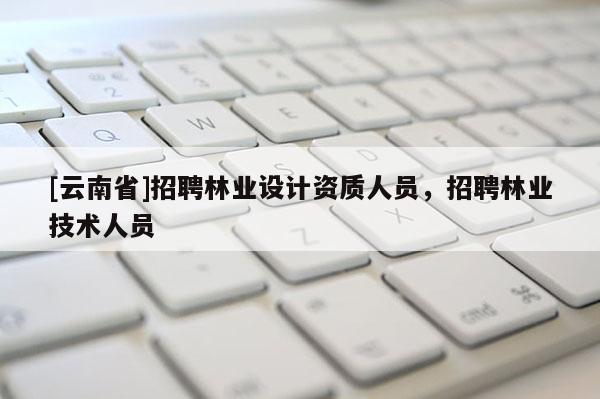 [云南省]招聘林業設計資質人員，招聘林業技術人員