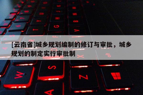 [云南省]城鄉(xiāng)規(guī)劃編制的修訂與審批，城鄉(xiāng)規(guī)劃的制定實(shí)行審批制