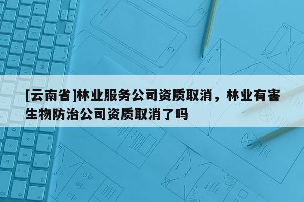 [云南省]林業服務公司資質取消，林業有害生物防治公司資質取消了嗎