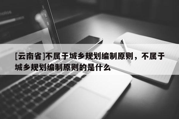 [云南省]不屬于城鄉規劃編制原則，不屬于城鄉規劃編制原則的是什么