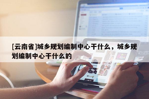 [云南省]城鄉(xiāng)規(guī)劃編制中心干什么，城鄉(xiāng)規(guī)劃編制中心干什么的