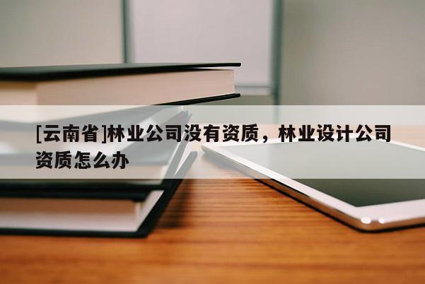 [云南省]林業公司沒有資質，林業設計公司資質怎么辦