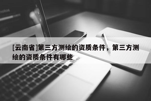 [云南省]第三方測繪的資質條件，第三方測繪的資質條件有哪些