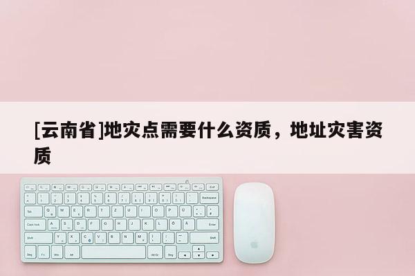 [云南省]地災(zāi)點(diǎn)需要什么資質(zhì)，地址災(zāi)害資質(zhì)