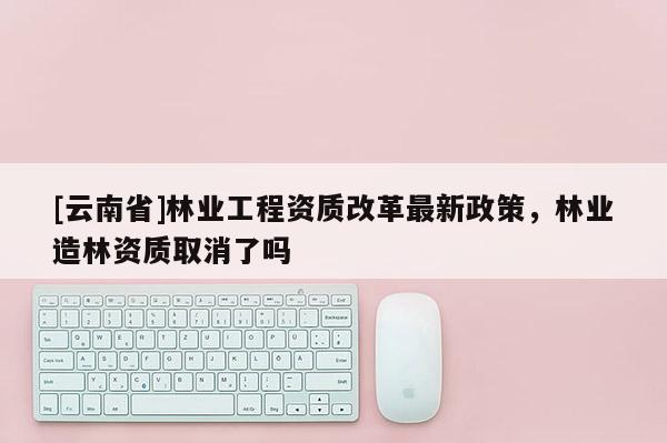 [云南省]林業工程資質改革最新政策，林業造林資質取消了嗎