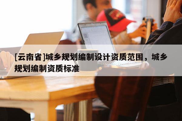[云南省]城鄉(xiāng)規(guī)劃編制設(shè)計(jì)資質(zhì)范圍，城鄉(xiāng)規(guī)劃編制資質(zhì)標(biāo)準(zhǔn)