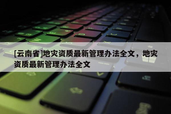 [云南省]地災資質最新管理辦法全文，地災資質最新管理辦法全文