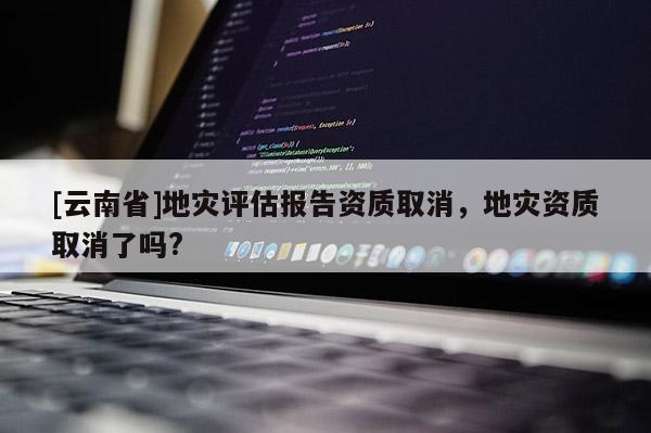 [云南省]地災(zāi)評(píng)估報(bào)告資質(zhì)取消，地災(zāi)資質(zhì)取消了嗎?