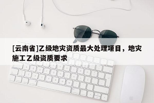 [云南省]乙級地災(zāi)資質(zhì)最大處理項目，地災(zāi)施工乙級資質(zhì)要求