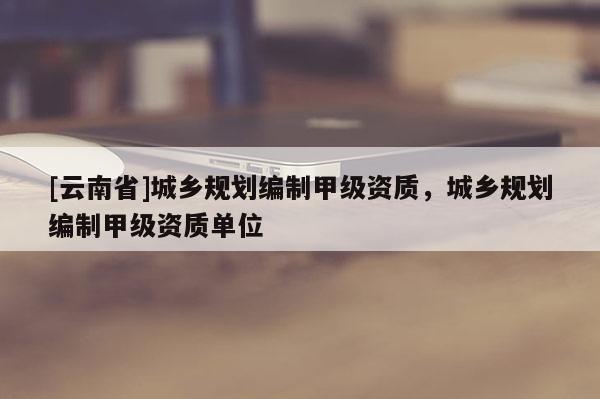 [云南省]城鄉規劃編制甲級資質，城鄉規劃編制甲級資質單位