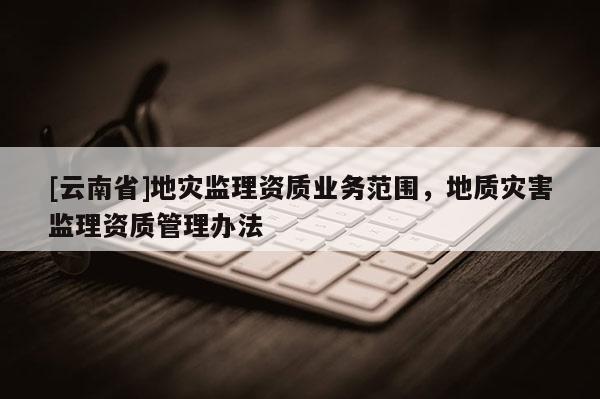 [云南省]地災監理資質業務范圍，地質災害監理資質管理辦法