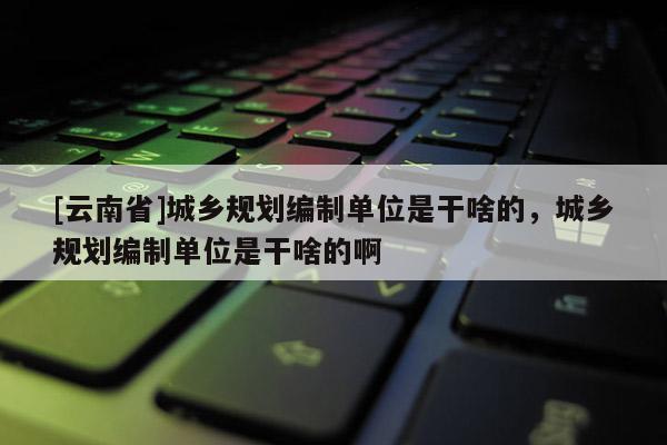 [云南省]城鄉(xiāng)規(guī)劃編制單位是干啥的，城鄉(xiāng)規(guī)劃編制單位是干啥的啊