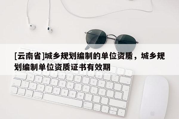 [云南省]城鄉規劃編制的單位資質，城鄉規劃編制單位資質證書有效期