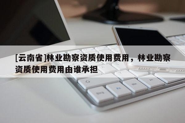 [云南省]林業勘察資質使用費用，林業勘察資質使用費用由誰承擔