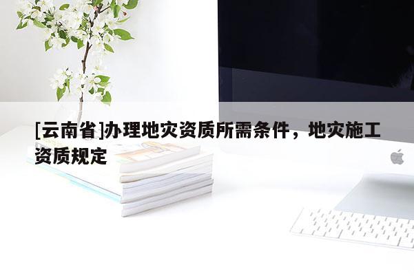 [云南省]辦理地災資質所需條件，地災施工資質規定