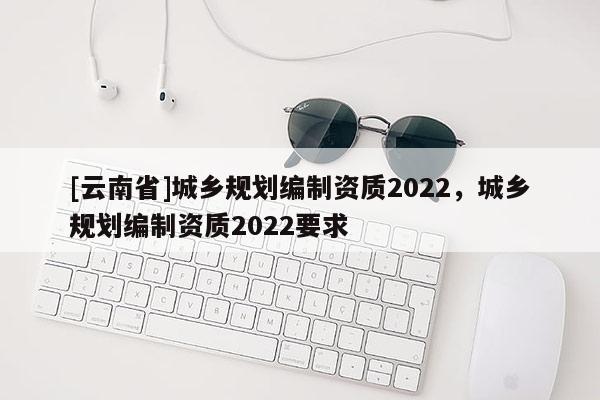 [云南省]城鄉規劃編制資質2022，城鄉規劃編制資質2022要求