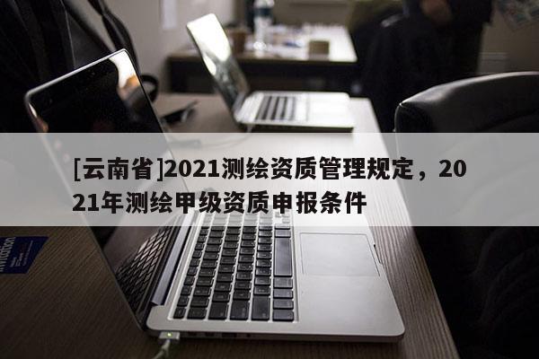[云南省]2021測繪資質管理規定，2021年測繪甲級資質申報條件