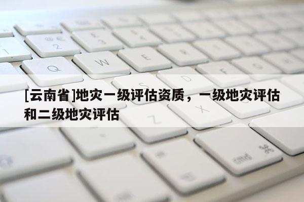 [云南省]地災一級評估資質，一級地災評估和二級地災評估