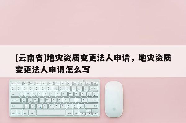 [云南省]地災資質變更法人申請，地災資質變更法人申請怎么寫