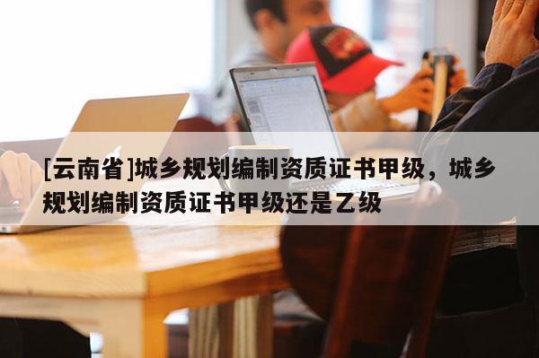 [云南省]城鄉規劃編制資質證書甲級，城鄉規劃編制資質證書甲級還是乙級