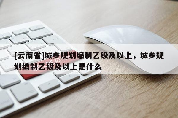 [云南省]城鄉(xiāng)規(guī)劃編制乙級及以上，城鄉(xiāng)規(guī)劃編制乙級及以上是什么