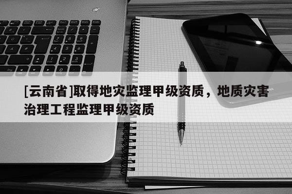 [云南省]取得地災監理甲級資質，地質災害治理工程監理甲級資質