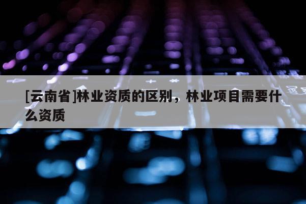 [云南省]林業資質的區別，林業項目需要什么資質