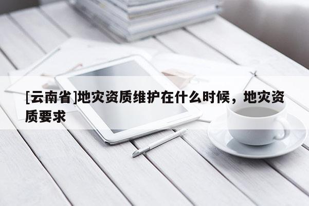 [云南省]地災(zāi)資質(zhì)維護(hù)在什么時(shí)候，地災(zāi)資質(zhì)要求
