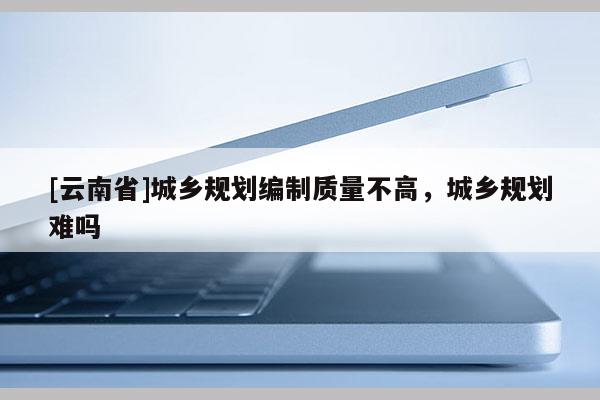 [云南省]城鄉(xiāng)規(guī)劃編制質(zhì)量不高，城鄉(xiāng)規(guī)劃難嗎
