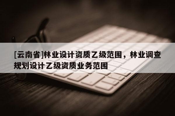 [云南省]林業設計資質乙級范圍，林業調查規劃設計乙級資質業務范圍