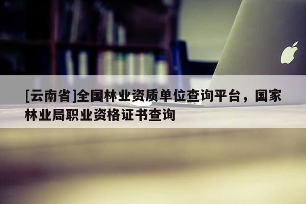[云南省]全國林業資質單位查詢平臺，國家林業局職業資格證書查詢